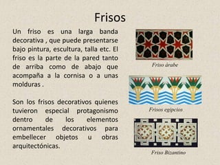 Frisos
Un friso es una larga banda
decorativa , que puede presentarse
bajo pintura, escultura, talla etc. El
friso es la parte de la pared tanto
de arriba como de abajo que
acompaña a la cornisa o a unas
molduras .
Son los frisos decorativos quienes
tuvieron especial protagonismo
dentro de los elementos
ornamentales decorativos para
embellecer objetos u obras
arquitectónicas.
Friso árabe
Friso Bizantino
Frisos egipcios
 