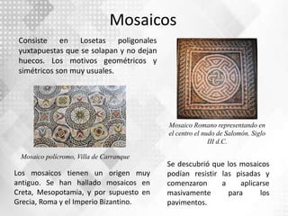 Mosaicos
Consiste en Losetas poligonales
yuxtapuestas que se solapan y no dejan
huecos. Los motivos geométricos y
simétricos son muy usuales.
Los mosaicos tienen un origen muy
antiguo. Se han hallado mosaicos en
Creta, Mesopotamia, y por supuesto en
Grecia, Roma y el Imperio Bizantino.
Se descubrió que los mosaicos
podían resistir las pisadas y
comenzaron a aplicarse
masivamente para los
pavimentos.
Mosaico polícromo, Villa de Carranque
Mosaico Romano representando en
el centro el nudo de Salomón. Siglo
III d.C.
 