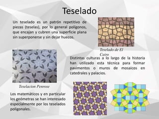 Teselado
Un teselado es un patrón repetitivo de
piezas (teselas), por lo general polígonos,
que encajan y cubren una superficie plana
sin superponerse y sin dejar huecos.
Los matemáticos y en particular
los geómetras se han interesado
especialmente por los teselados
poligonales.
Teselado de El
Cairo
Distintas culturas a lo largo de la historia
han utilizado esta técnica para formar
pavimentos o muros de mosaicos en
catedrales y palacios.
Teselacion Penrose
 