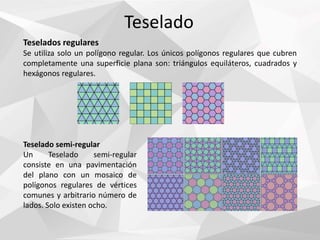 Teselado
Teselados regulares
Se utiliza solo un polígono regular. Los únicos polígonos regulares que cubren
completamente una superficie plana son: triángulos equiláteros, cuadrados y
hexágonos regulares.
Teselado semi-regular
Un Teselado semi-regular
consiste en una pavimentación
del plano con un mosaico de
polígonos regulares de vértices
comunes y arbitrario número de
lados. Solo existen ocho.
 