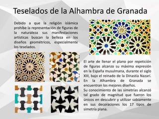 Teselados de la Alhambra de Granada
Debido a que la religión islámica
prohíbe la representación de figuras de
la naturaleza sus manifestaciones
artísticas buscan la belleza en los
diseños geométricos, especialmente
los teselados.
El arte de llenar el plano por repetición
de figuras alcanzo su máxima expresión
en la España musulmana, durante el siglo
XIII, bajo el reinado de la Dinastía Nazarí.
En la Alhambra de Granada se
encuentran los mejores diseños.
Su conocimiento de las simetrías alcanzó
tal grado de magnitud que fueron los
únicos en descubrir y utilizar sabiamente
en sus decoraciones los 17 tipos de
simetría plana.
 