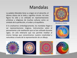 La palabra Mandala tiene su origen en el sánscrito, el
idioma clásico de la India y significa círculo. Así esta
figura ha sido y es utilizada en representaciones
artísticas y religiosas de muchas culturas como un
símbolo de la perfección, el orden y el equilibrio.
Si lo analizamos simbológicamente, los mandalas llegan a
ser representaciones mágicas, instrumentos sobre el
pensamiento y de meditación que se han utilizado durante
siglos. Un arte milenario que nos permite meditar al
mismo tiempo que concentramos nuestra creatividad y
naturaleza a través de la representación de un dibujo.
Mandalas
Mandala Sri Yantra.
 