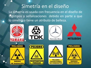 Simetría en el diseño
La simetría es usada con frecuencia en el diseño de
logotipos y señalizaciones debido en parte a que
lo simétrico tiene un atributo de belleza.
 