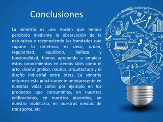 Conclusiones
La simetría es una noción que hemos
percibido mediante la observación de la
naturaleza y reconociendo las bondades que
supone lo simétrico, es decir, orden,
regularidad, equilibrio, belleza y
funcionalidad, hemos aprendido a emplear
estos conocimientos en aéreas tales como el
arte, diseño grafico, náutica, arquitectura y el
diseño industrial entre otras. La simetría
entonces esta prácticamente omnipresente en
nuestras vidas como por ejemplo en los
productos que consumimos, en nuestras
edificaciones, en nuestros atuendos, en
nuestro mobiliario, en nuestros medios de
transporte, etc.
 