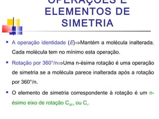 OPERAÇÕES E 
ELEMENTOS DE 
SIMETRIA 
 A operação identidade (E)ÞMantém a molécula inalterada. 
Cada molécula tem no mínimo esta operação. 
 Rotação por 360°/nÞUma n-ésima rotação é uma operação 
de simetria se a molécula parece inalterada após a rotação 
por 360°/n. 
 O elemento de simetria correspondente à rotação é um n-ésimo 
eixo de rotação C306°/n ou Cn. 
 