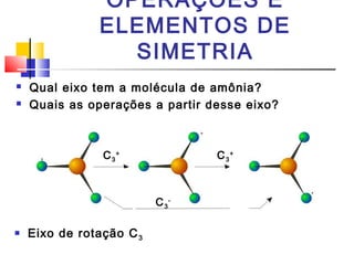 OPERAÇÕES E 
ELEMENTOS DE 
SIMETRIA 
 Qual eixo tem a molécula de amônia? 
 Quais as operações a partir desse eixo? 
C3 
+ C3 
 Eixo de rotação C3 
+ 
C3 
- 
 