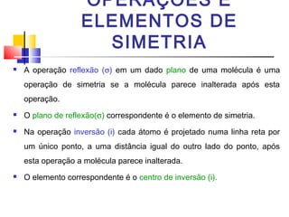 OPERAÇÕES E 
ELEMENTOS DE 
SIMETRIA 
 A operação reflexão (s) em um dado plano de uma molécula é uma 
operação de simetria se a molécula parece inalterada após esta 
operação. 
 O plano de reflexão(s) correspondente é o elemento de simetria. 
 Na operação inversão (i) cada átomo é projetado numa linha reta por 
um único ponto, a uma distância igual do outro lado do ponto, após 
esta operação a molécula parece inalterada. 
 O elemento correspondente é o centro de inversão (i). 
 