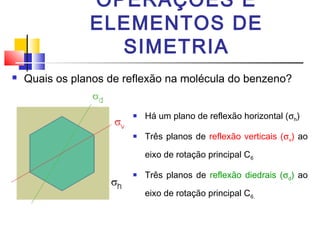 OPERAÇÕES E 
ELEMENTOS DE 
SIMETRIA 
 Quais os planos de reflexão na molécula do benzeno? 
 Há um plano de reflexão horizontal (sh) 
 Três planos de reflexão verticais (sv) ao 
eixo de rotação principal C6 
 Três planos de reflexão diedrais (sd) ao 
eixo de rotação principal C6. 
 