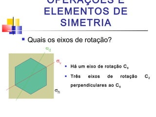 OPERAÇÕES E 
ELEMENTOS DE 
SIMETRIA 
 Quais os eixos de rotação? 
 Há um eixo de rotação C6 
 Três eixos de rotação C2 
perpendiculares ao C6 
 