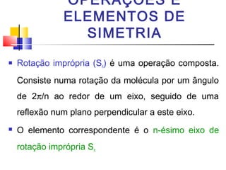 OPERAÇÕES E 
ELEMENTOS DE 
SIMETRIA 
 Rotação imprópria (Sn) é uma operação composta. 
Consiste numa rotação da molécula por um ângulo 
de 2p/n ao redor de um eixo, seguido de uma 
reflexão num plano perpendicular a este eixo. 
 O elemento correspondente é o n-ésimo eixo de 
rotação imprópria Sn 
 