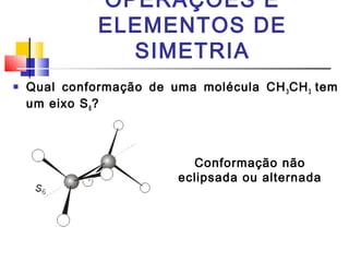 OPERAÇÕES E 
ELEMENTOS DE 
SIMETRIA 
 Qual conformação de uma molécula CH3CH3 tem 
um eixo S6? 
Conformação não 
eclipsada ou alternada 
 
