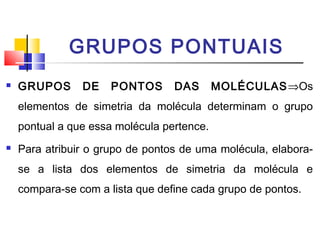 GRUPOS PONTUAIS 
 GRUPOS DE PONTOS DAS MOLÉCULASÞOs 
elementos de simetria da molécula determinam o grupo 
pontual a que essa molécula pertence. 
 Para atribuir o grupo de pontos de uma molécula, elabora-se 
a lista dos elementos de simetria da molécula e 
compara-se com a lista que define cada grupo de pontos. 
 