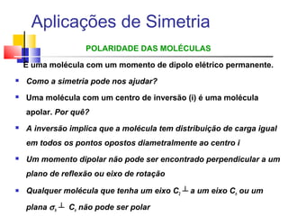 Aplicações de Simetria 
POLARIDADE DAS MOLÉCULAS 
É uma molécula com um momento de dipolo elétrico permanente. 
 Como a simetria pode nos ajudar? 
 Uma molécula com um centro de inversão (i) é uma molécula 
apolar. Por quê? 
 A inversão implica que a molécula tem distribuição de carga igual 
em todos os pontos opostos diametralmente ao centro i 
 Um momento dipolar não pode ser encontrado perpendicular a um 
plano de reflexão ou eixo de rotação 
 Qualquer molécula que tenha um eixo C2 ┴ a um eixo Cn ou um 
plana s h ┴ Cn não pode ser polar 
 