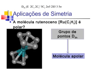 Aplicações de Simetria 
 A molécula rutenoceno [Ru(C5H5)] é 
polar? 
Grupo de 
pontos D5h 
Molécula apolar 
D5h (E 2C5 2C5 
2 5C2 2σ5 2S5 3 5σ 
 