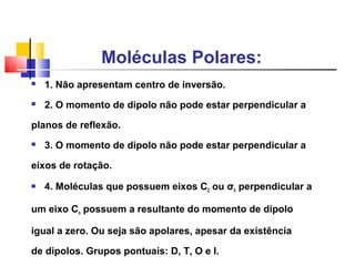 Moléculas Polares: 
 1. Não apresentam centro de inversão. 
 2. O momento de dipolo não pode estar perpendicular a 
planos de reflexão. 
 3. O momento de dipolo não pode estar perpendicular a 
eixos de rotação. 
 4. Moléculas que possuem eixos C2 ou σh perpendicular a 
um eixo Cn possuem a resultante do momento de dipolo 
igual a zero. Ou seja são apolares, apesar da existência 
de dipolos. Grupos pontuais: D, T, O e I. 
 