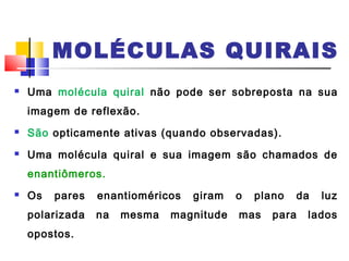 MOLÉCULAS QUIRAIS 
 Uma molécula quiral não pode ser sobreposta na sua 
imagem de reflexão. 
 São opticamente ativas (quando observadas). 
 Uma molécula quiral e sua imagem são chamados de 
enantiômeros. 
 Os pares enantioméricos giram o plano da luz 
polarizada na mesma magnitude mas para lados 
opostos. 
 