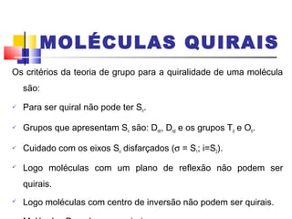 MOLÉCULAS QUIRAIS 
Os critérios da teoria de grupo para a quiralidade de uma molécula 
são: 
 Para ser quiral não pode ter Sn. 
 Grupos que apresentam Sn são: Dnh, Dnd e os grupos Td e Oh. 
 Cuidado com os eixos Sn disfarçados (s = S1; i=S2). 
 Logo moléculas com um plano de reflexão não podem ser 
quirais. 
 Logo moléculas com centro de inversão não podem ser quirais. 
 Moléculas Dn podem ser quirais. 
 