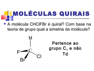 MOLÉCULAS QUIRAIS 
 A molécula CHClFBr é quiral? Com base na 
teoria de grupo qual a simetria da molécula? 
Br 
Cl 
F 
H 
Pertence ao 
grupo C1 e não 
Td 
 