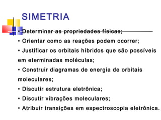 SIMETRIA 
• Determinar as propriedades físicas; 
• Orientar como as reações podem ocorrer; 
• Justificar os orbitais híbridos que são possíveis 
em eterminadas moléculas; 
• Construir diagramas de energia de orbitais 
moleculares; 
• Discutir estrutura eletrônica; 
• Discutir vibrações moleculares; 
• Atribuir transições em espectroscopia eletrônica. 
 