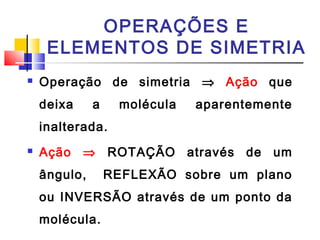 OPERAÇÕES E 
ELEMENTOS DE SIMETRIA 
 Operação de simetria Þ Ação que 
deixa a molécula aparentemente 
inalterada. 
 Ação Þ ROTAÇÃO através de um 
ângulo, REFLEXÃO sobre um plano 
ou INVERSÃO através de um ponto da 
molécula. 
 