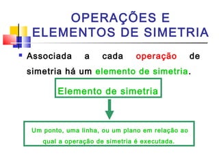 OPERAÇÕES E 
ELEMENTOS DE SIMETRIA 
 Associada a cada operação de 
simetria há um elemento de simetria. 
Elemento de simetria 
Um ponto, uma linha, ou um plano em relação ao 
qual a operação de simetria é executada. 
 