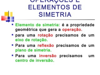 OPERAÇÕES E 
ELEMENTOS DE 
SIMETRIA 
 Elemento de simetria: é a propriedade 
geométrica que gera a operação. 
 para uma rotação precisamos de um 
eixo de rotação. 
 Para uma reflexão precisamos de um 
plano de simetria. 
 Para uma inversão precisamos um 
centro de inversão. 
 
