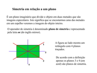 Simetria em relação a um plano
É um plano imaginário que divide o objeto em duas metades que são
imagens especulares. Isto significa que se encostarmos uma das metades
em um espelho veremos a imagem do objeto inteiro.
O operador de simetria é denominado plano de simetria e representado
pela letra m (do inglês mirror).
De acordo com a definição
apenas os planos 3 e 4 (em
azul) são planos de simetria.
A figura ao lado mostra um
retângulo com 4 planos
traçados.
 