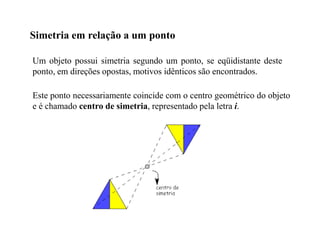 Simetria em relação a um ponto
Um objeto possui simetria segundo um ponto, se eqüidistante deste
ponto, em direções opostas, motivos idênticos são encontrados.
Este ponto necessariamente coincide com o centro geométrico do objeto
e é chamado centro de simetria, representado pela letra i.
 