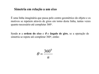 Simetria em relação a um eixo
É uma linha imaginária que passa pelo centro geométrico do objeto e os
motivos se repetem através de giros em torno desta linha, tantas vezes
quanto necessário até completar 360o.
Sendo n a ordem do eixo e  o ângulo de giro, se a operação de
simetria se repete até completar 360o, então:
n
0
360


 