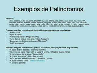 Exemplos de Palíndromos Palavras aba, acaiaca, Ada, ala, ama, amarram-a, Ana, anilina, ara, arara, asa, assa, ata, esse, iriri, mamam, matam, mexem, mirim, mutum, mussum, Natan, oco, omo, osso, oto, ovo, racificar*, radar, ralar, ramar, rapar, rasar, ratar, reler, Renner, reter, rever, reviver, rir, rotor, sacas, salas, seres, siris, saras, socos, sapas, solos, soros, seles, somavamos, somos, sugus, supus.  Frases e orações com simetria total (até nos espaços entre as palavras) "Ande, Edna."  "Após a sopa."  "Arara ama arara." (Magal METAL)  "Arre! Sem o erre, o mês erra." (Beto Furquim)  "Socorram-me Subi no onibus em Marrocos".  "SOS: somos sós"  Frases e orações com simetria parcial (não inclui os espaços entre as palavras) "A base do teto desaba." (Rômulo Marinho)  "Ah, livre era papai noel, leon ia papar é ervilha." (Rogério Duarte Filho)  "A cara rajada da jararaca." (Manu Lafer)  "A grama é amarga." (Millor Fernandes)  "Ah, Caetano, e Leona te acha?" (Ederson Dantas)  "A mala nada na lama." ( Millôr  Fernandes )  "A torre da derrota."  