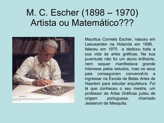 M. C. Escher (1898 – 1970)  Artista ou Matemático??? Mauritus Cornelis Escher, nasceu em Leeuwarden na Holanda em 1898,  faleceu em 1970  e dedicou toda a sua vida às artes gráficas. Na sua juventude não foi um aluno brilhante, nem sequer manifestava grande interesse pelos estudos, mas os seus pais conseguiram convencê-lo a ingressar na Escola de Belas Artes de Haarlem para estudar arquitetura. Foi lá que conheceu o seu mestre, um professor de Artes Gráficas judeu de origem portuguesa, chamado Jesserum de Mesquita.  
