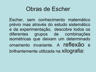 Obras de Escher Escher, sem conhecimento matemático prévio mas através do estudo sistemático e da experimentação,  descobre todos os diferentes grupos de combinações isométricas que deixam um determinado ornamento invariante. A  reflexão  é brilhantemente utilizada na  xilografia:  