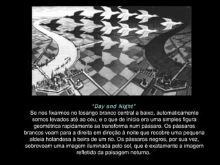 “ Day and Night”   Se nos fixarmos no losango branco central a baixo, automaticamente somos levados até ao céu, e o que de início era uma simples figura geométrica rapidamente se transforma num pássaro. Os pássaros brancos voam para a direita em direção à noite que recobre uma pequena aldeia holandesa à beira de um rio. Os pássaros negros, por sua vez, sobrevoam uma imagem iluminada pelo sol, que é exatamente a imagem refletida da paisagem noturna.  