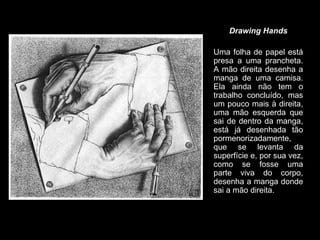 Drawing Hands Uma folha de papel está presa a uma prancheta. A mão direita desenha a manga de uma camisa. Ela ainda não tem o trabalho concluído, mas um pouco mais à direita, uma mão esquerda que sai de dentro da manga, está já desenhada tão pormenorizadamente, que se levanta da superfície e, por sua vez, como se fosse uma parte viva do corpo, desenha a manga donde sai a mão direita. 