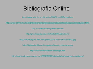 Bibliografia Online http://www.educ.fc.ul.pt/icm/icm2000/icm33/Escher.htm http://www.dmm.im.ufrj.br/projeto/projetoc/precalculo/sala/conteudo/capitulos/cap26s4.html http://pt.wikipedia.org/wiki/Simetria http://pt.wikipedia.org/wiki/Pal%C3%ADndromo http://miolodepote.files.wordpress.com/2007/09/vitruviano.jpg http://digilander.libero.it/maggioref/uomo_vitruviano.jpg http://www.andrewlipson.com/lego.htm http://sushirocks.wordpress.com/2007/09/08/relatividade-de-escher-com-legos/ 