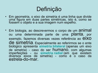 Definição Em geometria, o eixo de simetria é uma linha que divide uma figura em duas partes simétricas, isto é, como se fossem o objeto e a sua imagem num espelho. Em biologia, ao descrevermos o corpo de um  animal  ou uma determinada parte de uma  planta , por exemplo, fazemos diversas vezes referência ao  eixo de simetria . Especialmente ao referirmos se o ente biológico apresenta  simetria bilateral   (apenas um eixo de simetria) - caso do ser  humano , com algumas imperfeições - ou  simetria radial   (em que existem diversos eixos de simetria) - como é o caso da  estrela-do-mar.   