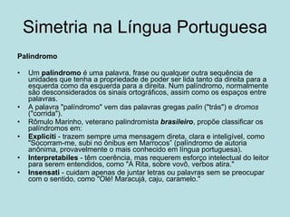 Simetria na Língua Portuguesa Palíndromo Um  palíndromo  é uma palavra, frase ou qualquer outra sequência de unidades que tenha a propriedade de poder ser lida tanto da direita para a esquerda como da esquerda para a direita. Num palíndromo, normalmente são desconsiderados os sinais ortográficos, assim como os espaços entre palavras. A palavra "palíndromo" vem das palavras gregas  palin  ("trás") e  dromos  ("corrida"). Rômulo Marinho, veterano palindromista  brasileiro , propõe classificar os palíndromos em: Expliciti  - trazem sempre uma mensagem direta, clara e inteligível, como "Socorram-me, subi no ônibus em Marrocos” (palíndromo de autoria anônima, provavelmente o mais conhecido em língua portuguesa).  Interpretabiles  - têm coerência, mas requerem esforço intelectual do leitor para serem entendidos, como "A Rita, sobre vovô, verbos atira."  Insensati  - cuidam apenas de juntar letras ou palavras sem se preocupar com o sentido, como "Olé! Maracujá, caju, caramelo."  