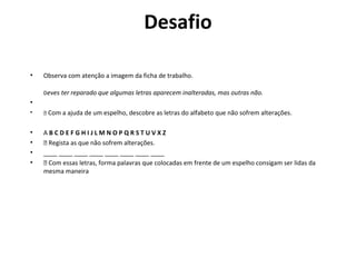 Desafio

•   Observa com atenção a imagem da ficha de trabalho.

    Deves ter reparado que algumas letras aparecem inalteradas, mas outras não.
•
•    Com a ajuda de um espelho, descobre as letras do alfabeto que não sofrem alterações.


•   ABCDEFGHIJLMNOPQRSTUVXZ
•    Regista as que não sofrem alterações.
•   ____ ____ ____ ____ ____ ____ ____ ____
•    Com essas letras, forma palavras que colocadas em frente de um espelho consigam ser lidas da
    mesma maneira
 