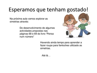 Esperamos que tenham gostado!
Na próxima aula vamos explorar as
simetrias através:

        Do desenvolvimento de algumas
        actividades propostas nas
        páginas 68 e 69 do livro “Pensa
        num número”

                          Havendo ainda tempo para aprender a
                          fazer roupa para fantoches utilizado as
                          simetrias.

                           Até lá…
 