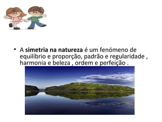 • A simetria na natureza é um fenómeno de
  equilíbrio e proporção, padrão e regularidade ,
  harmonia e beleza , ordem e perfeição .
 
