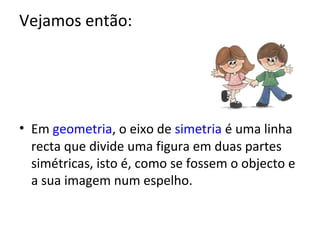 Vejamos então:




• Em geometria, o eixo de simetria é uma linha
  recta que divide uma figura em duas partes
  simétricas, isto é, como se fossem o objecto e
  a sua imagem num espelho.
 