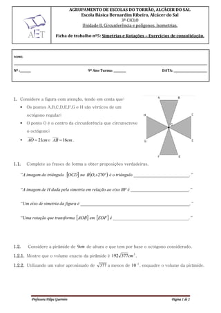 AGRUPAMENTO DE ESCOLAS DO TORRÃO, ALCÁCER DO SAL
                                                 Escola Básica Bernardim Ribeiro, Alcácer do Sal
                                                                      3º CICLO
                                                  Unidade 8. Circunferência e polígonos. Isometrias.

                                 Ficha de trabalho nº5: Simetrias e Rotações – Exercícios de consolidação.



NOME:

_____________________________________________________________________________________________________________________
Nº :________                                         9º Ano Turma: _________               DATA: ________________________




1. Considere a figura com atenção, tendo em conta que:
        Os pontos A,B,C,D,E,F,G e H são vértices de um
         octógono regular;
        O ponto O é o centro da circunferência que circunscreve
         o octógono;

        AO  21cm e AB  16cm .




1.1.     Complete as frases de forma a obter proposições verdadeiras.

    “A imagem do triângulo OCD na RO,270 é o triângulo _________________________.”


    “A imagem de H dada pela simetria em relação ao eixo BF é __________________________.”


    “Um eixo de simetria da figura é _________________________________________________.”


    “Uma rotação que transforma AOB em EOF  é __________________________________.”




1.2.      Considere a pirâmide de 9cm de altura e que tem por base o octógono considerado.
                                                         3
1.2.1. Mostre que o volume exacto da pirâmide é 192 377cm .

1.2.2. Utilizando um valor aproximado de                    377 a menos de 10 1 , enquadre o volume da pirâmide.




               Professora Filipa Guerreiro                                                       Página 1 de 2
 