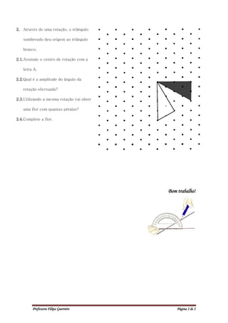 2. Através de uma rotação, o triângulo

   sombreado deu origem ao triângulo

   branco.

2.1. Assinale o centro de rotação com a

   letra A.

2.2. Qual é a amplitude do ângulo da

   rotação efectuada?

2.3. Utilizando a mesma rotação vai obter

   uma flor com quantas pétalas?

2.4. Complete a flor.




                                            Bom trabalho!




         Professora Filipa Guerreiro            Página 2 de 2
 