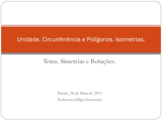 Tema. Simetrias e Rotações. Torrão, 26 de Maio de 2011 Professora Filipa Guerreiro Unidade. Circunferência e Polígonos. Isometrias. 