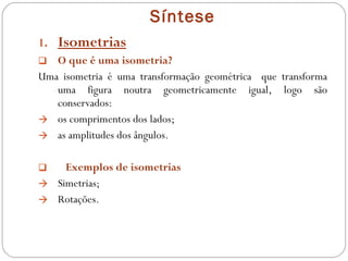 Síntese Isometrias O que é uma isometria?  Uma isometria é uma transformação geométrica  que transforma uma figura noutra geometricamente igual, logo são conservados:  os comprimentos dos lados; as amplitudes dos ângulos. Exemplos de isometrias Simetrias; Rotações. 