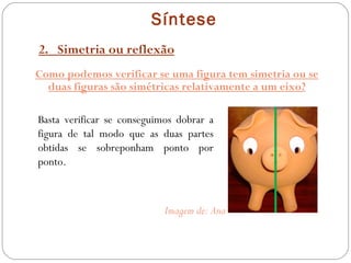 Síntese 2.  Simetria ou reflexão Como podemos verificar se uma figura tem simetria ou se duas figuras são simétricas relativamente a um eixo? Basta verificar se conseguimos dobrar a figura de tal modo que as duas partes obtidas se sobreponham ponto por ponto. Imagem de: Ana 