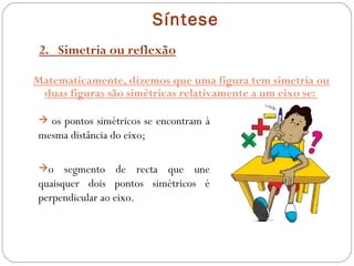 Síntese 2.  Simetria ou reflexão Matematicamente, dizemos que uma figura tem simetria ou duas figuras são simétricas relativamente a um eixo se:  os pontos simétricos se encontram à mesma distância do eixo; o segmento de recta que une quaisquer dois pontos simétricos é perpendicular ao eixo. 