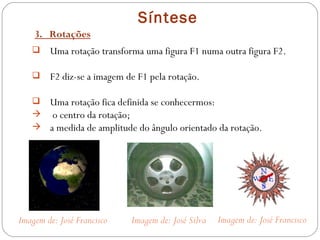 Síntese 3.  Rotações Uma rotação transforma uma figura F1 numa outra figura F2. F2 diz-se a imagem de F1 pela rotação. Uma rotação fica definida se conhecermos: o centro da rotação; a medida de amplitude do ângulo orientado da rotação. Imagem de: José Francisco Imagem de: José Silva Imagem de: José Francisco 