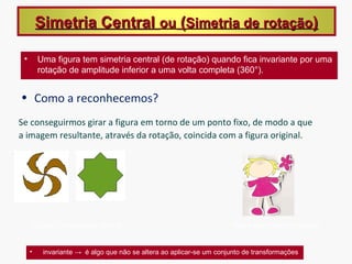 Simetria Central ou (Simetria de rotação)

 •       Uma figura tem simetria central (de rotação) quando fica invariante por uma
         rotação de amplitude inferior a uma volta completa (360°).


• Como a reconhecemos?
Se conseguirmos girar a figura em torno de um ponto fixo, de modo a que
a imagem resultante, através da rotação, coincida com a figura original.




     Figuras com simetria Central                                    Figura sem simetria Central


     •    invariante → é algo que não se altera ao aplicar-se um conjunto de transformações
 