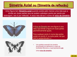 Simetria Axial ou (Simetria de reflexão)
  Uma figura tem Simetria axial quando existe pelo menos uma reta que a
     divide em duas partes que se podem sobrepor ponto por ponto por
dobragem, isto é por reflexão. A essa reta dá-se o nome de eixo de simetria




                                 O Eixo de Simetria de uma figura é uma
                                 reta r que divide a figura em duas partes
                                 geometricamente iguais.

                                 Para qualquer ponto A numa das partes
                                 existe um ponto A’ na outra parte, tal que:
                                 [AA’] é perpendicular a r .


                                 •   Um perfeito exemplo de simetria
                                     encontrada na natureza é o caso da
                                     borboleta Monarca, a qual apresenta um
                                     único eixo de simetria.
 